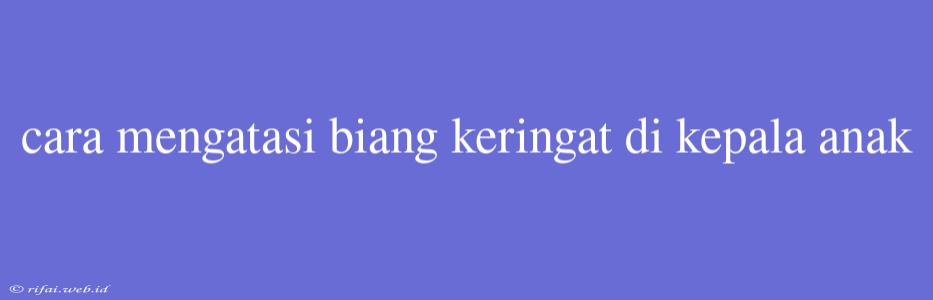 Cara Mengatasi Biang Keringat Di Kepala Anak