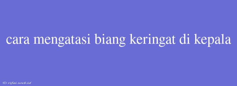 Cara Mengatasi Biang Keringat Di Kepala