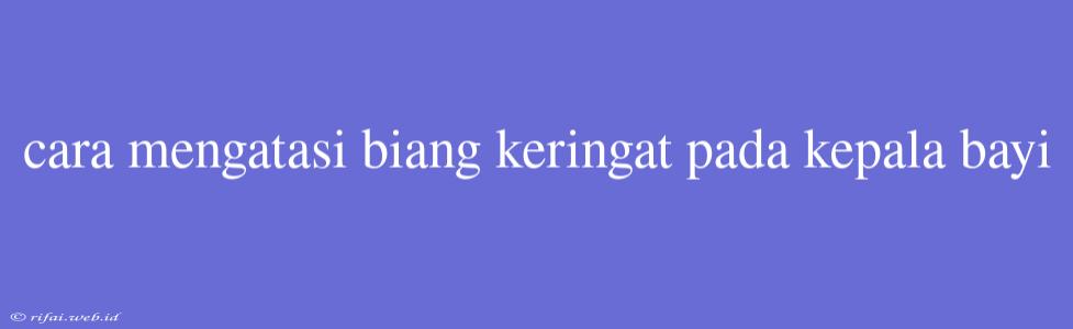 Cara Mengatasi Biang Keringat Pada Kepala Bayi