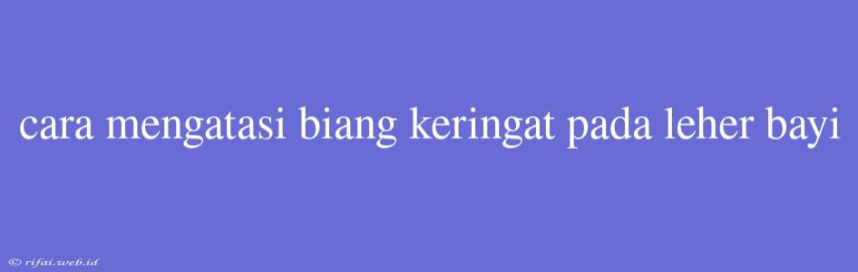 Cara Mengatasi Biang Keringat Pada Leher Bayi