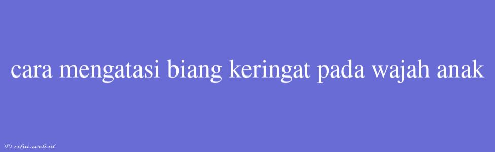 Cara Mengatasi Biang Keringat Pada Wajah Anak