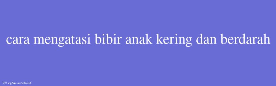 Cara Mengatasi Bibir Anak Kering Dan Berdarah