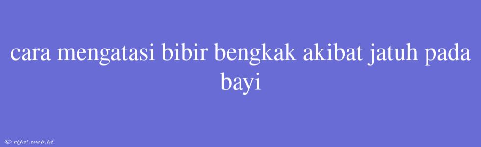 Cara Mengatasi Bibir Bengkak Akibat Jatuh Pada Bayi