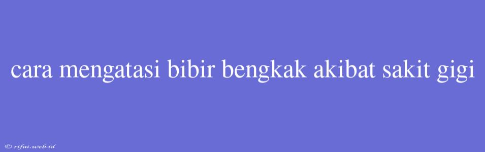 Cara Mengatasi Bibir Bengkak Akibat Sakit Gigi