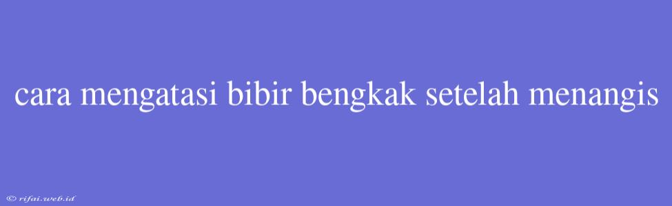 Cara Mengatasi Bibir Bengkak Setelah Menangis