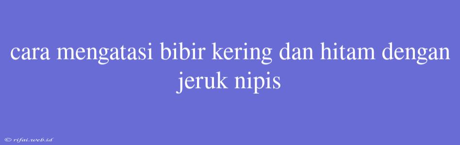 Cara Mengatasi Bibir Kering Dan Hitam Dengan Jeruk Nipis