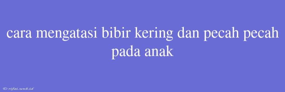 Cara Mengatasi Bibir Kering Dan Pecah Pecah Pada Anak