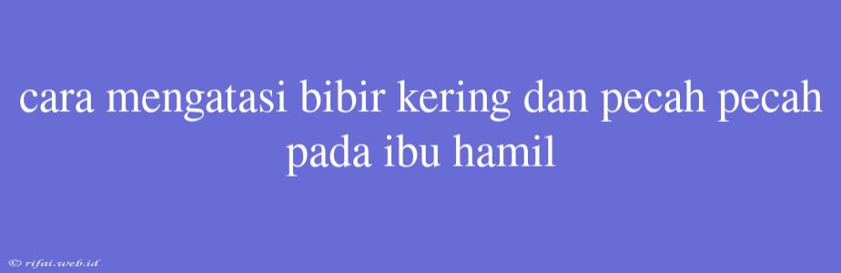 Cara Mengatasi Bibir Kering Dan Pecah Pecah Pada Ibu Hamil