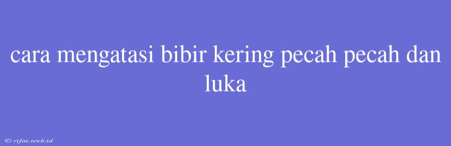 Cara Mengatasi Bibir Kering Pecah Pecah Dan Luka