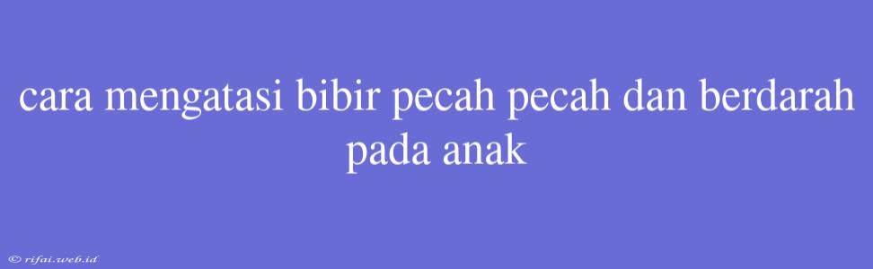 Cara Mengatasi Bibir Pecah Pecah Dan Berdarah Pada Anak