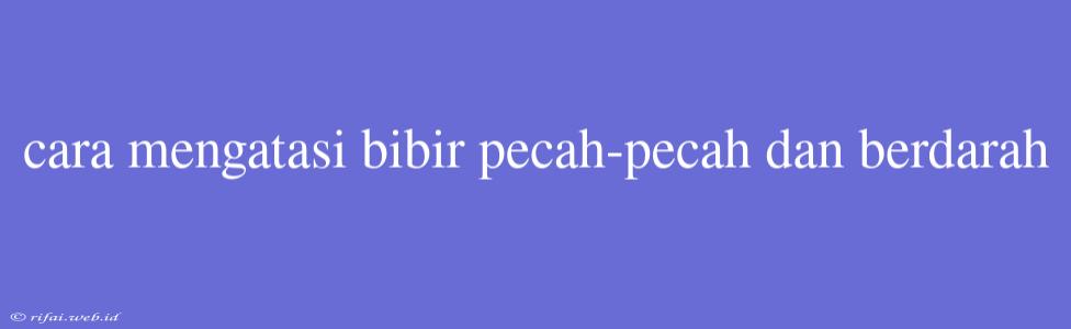 Cara Mengatasi Bibir Pecah-pecah Dan Berdarah