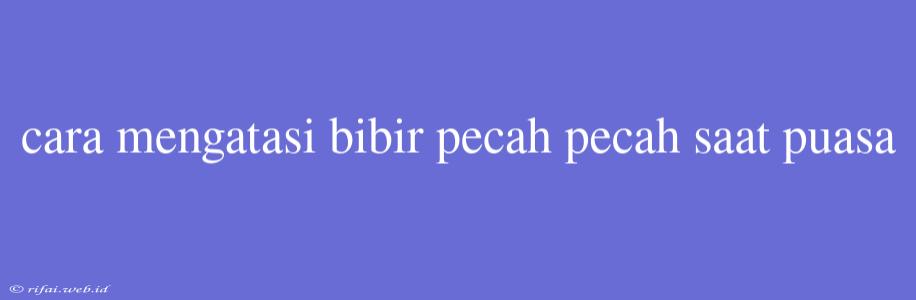 Cara Mengatasi Bibir Pecah Pecah Saat Puasa