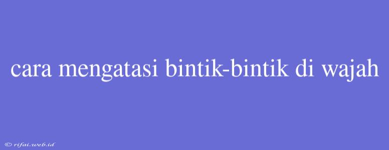 Cara Mengatasi Bintik-bintik Di Wajah