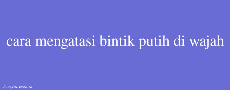 Cara Mengatasi Bintik Putih Di Wajah