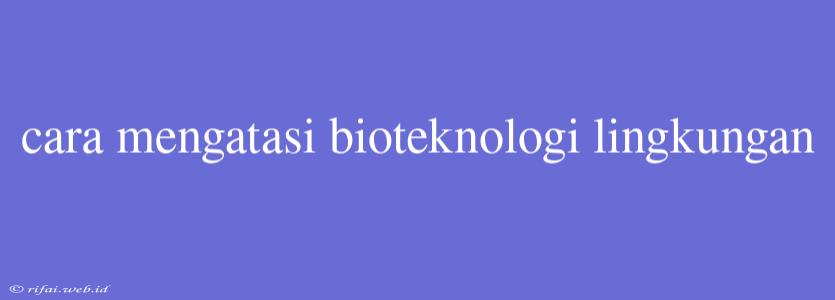 Cara Mengatasi Bioteknologi Lingkungan