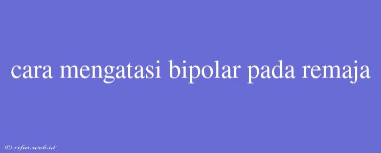 Cara Mengatasi Bipolar Pada Remaja