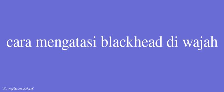 Cara Mengatasi Blackhead Di Wajah