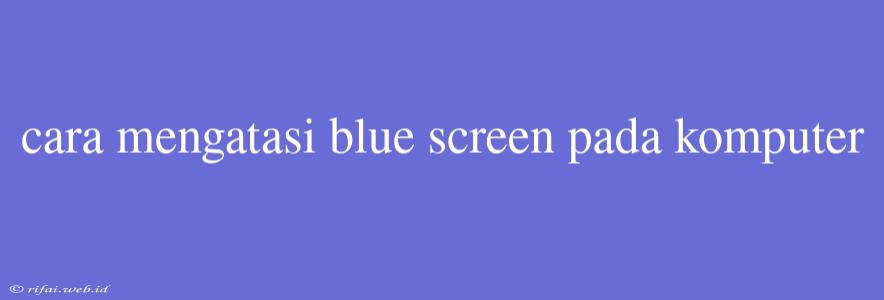 Cara Mengatasi Blue Screen Pada Komputer