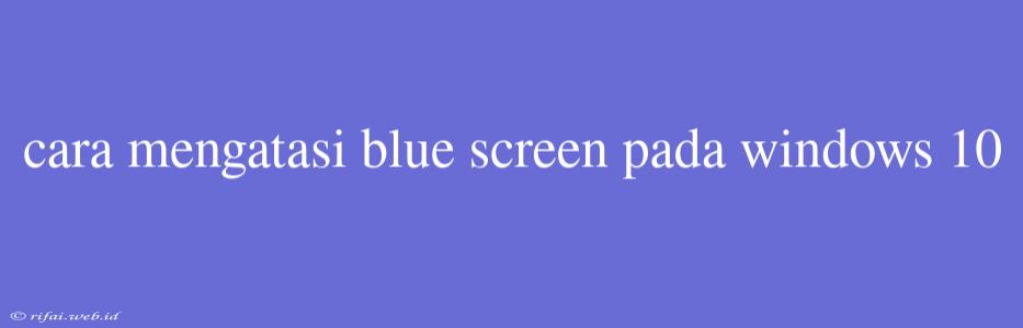 Cara Mengatasi Blue Screen Pada Windows 10