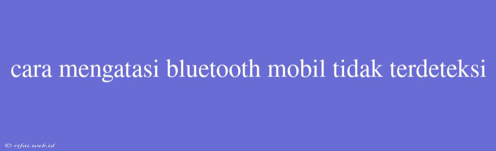 Cara Mengatasi Bluetooth Mobil Tidak Terdeteksi