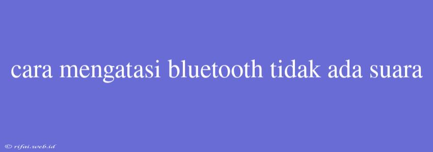 Cara Mengatasi Bluetooth Tidak Ada Suara