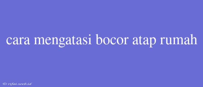 Cara Mengatasi Bocor Atap Rumah