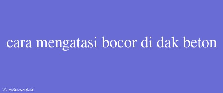 Cara Mengatasi Bocor Di Dak Beton