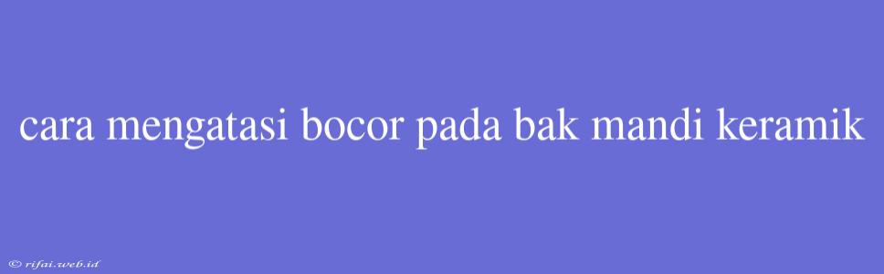 Cara Mengatasi Bocor Pada Bak Mandi Keramik