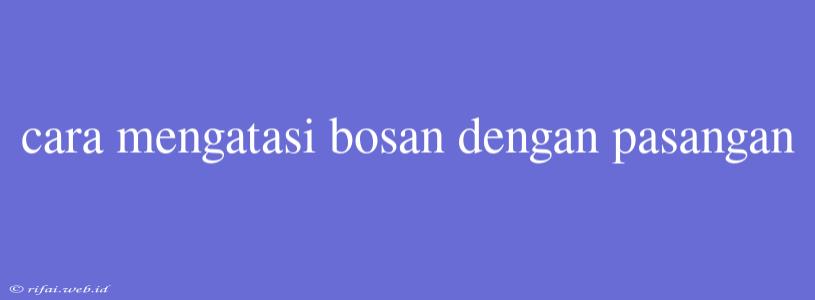 Cara Mengatasi Bosan Dengan Pasangan