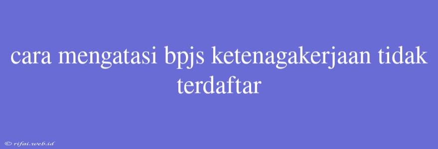 Cara Mengatasi Bpjs Ketenagakerjaan Tidak Terdaftar