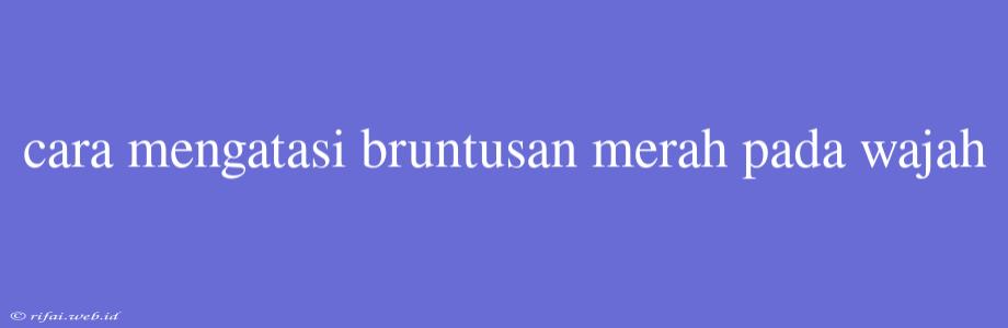 Cara Mengatasi Bruntusan Merah Pada Wajah