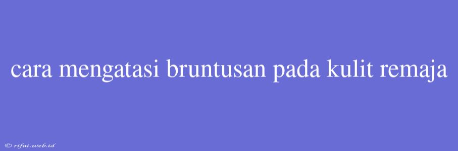 Cara Mengatasi Bruntusan Pada Kulit Remaja