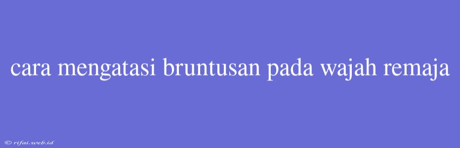 Cara Mengatasi Bruntusan Pada Wajah Remaja