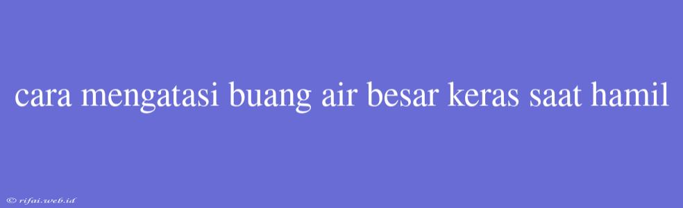 Cara Mengatasi Buang Air Besar Keras Saat Hamil