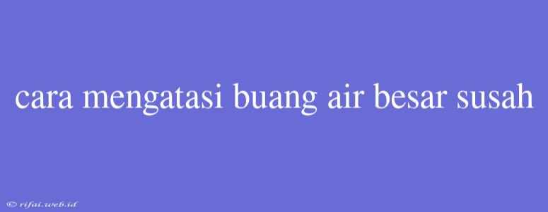 Cara Mengatasi Buang Air Besar Susah