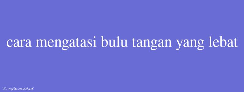 Cara Mengatasi Bulu Tangan Yang Lebat