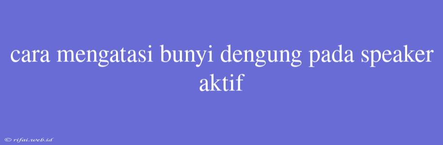 Cara Mengatasi Bunyi Dengung Pada Speaker Aktif