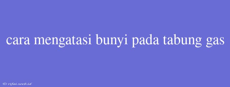 Cara Mengatasi Bunyi Pada Tabung Gas