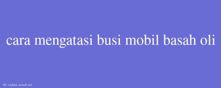 Cara Mengatasi Busi Mobil Basah Oli