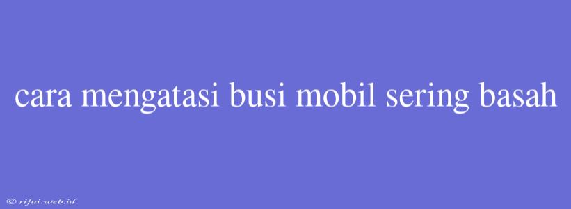 Cara Mengatasi Busi Mobil Sering Basah