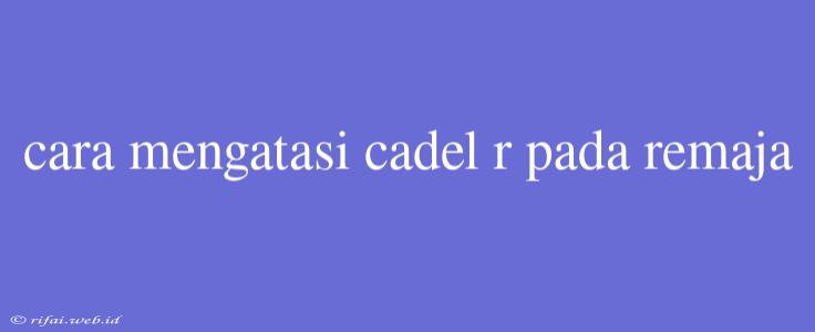 Cara Mengatasi Cadel R Pada Remaja