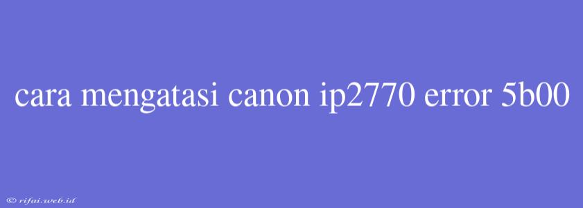 Cara Mengatasi Canon Ip2770 Error 5b00