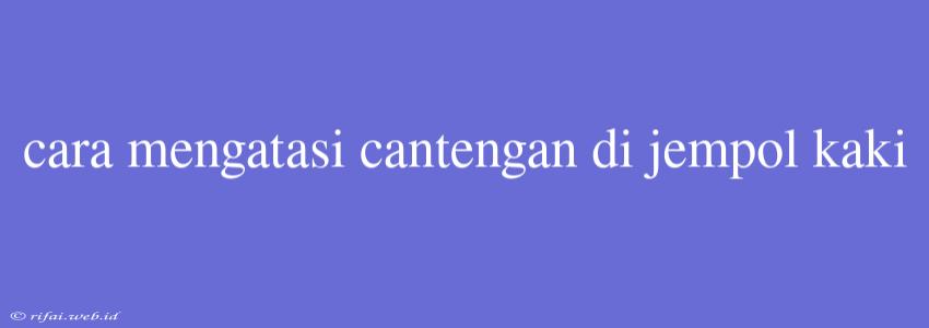 Cara Mengatasi Cantengan Di Jempol Kaki