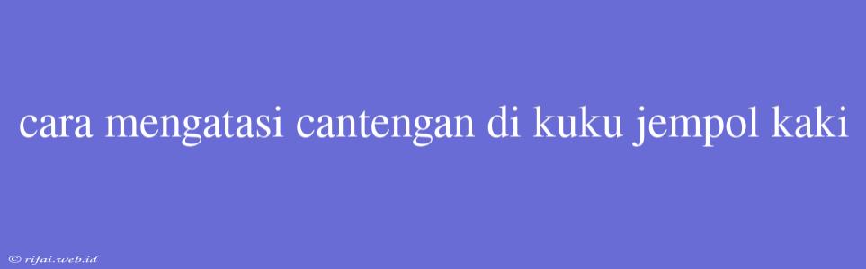 Cara Mengatasi Cantengan Di Kuku Jempol Kaki