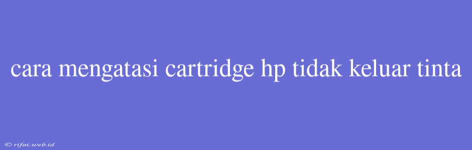 Cara Mengatasi Cartridge Hp Tidak Keluar Tinta