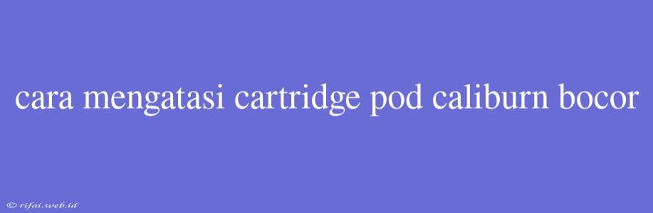 Cara Mengatasi Cartridge Pod Caliburn Bocor