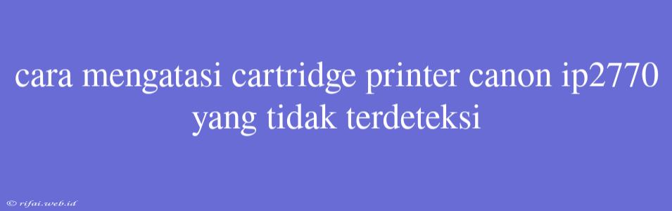 Cara Mengatasi Cartridge Printer Canon Ip2770 Yang Tidak Terdeteksi