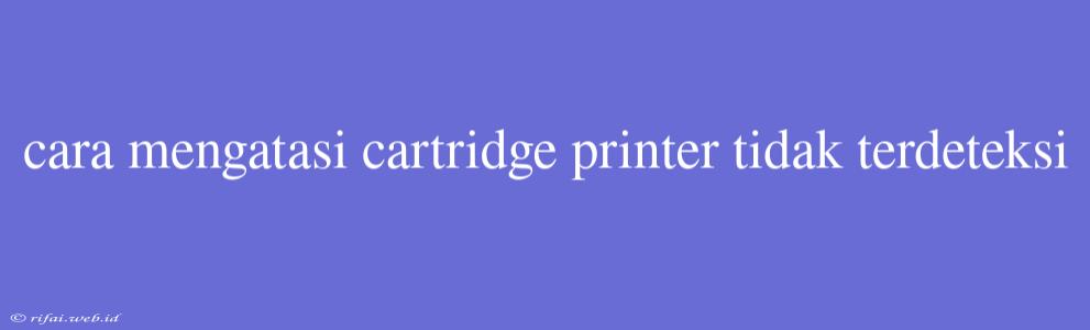 Cara Mengatasi Cartridge Printer Tidak Terdeteksi