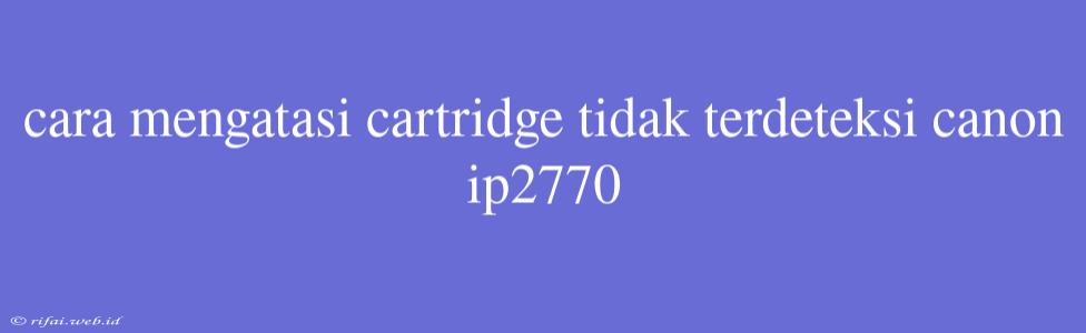 Cara Mengatasi Cartridge Tidak Terdeteksi Canon Ip2770