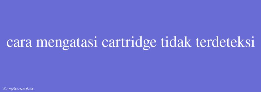 Cara Mengatasi Cartridge Tidak Terdeteksi